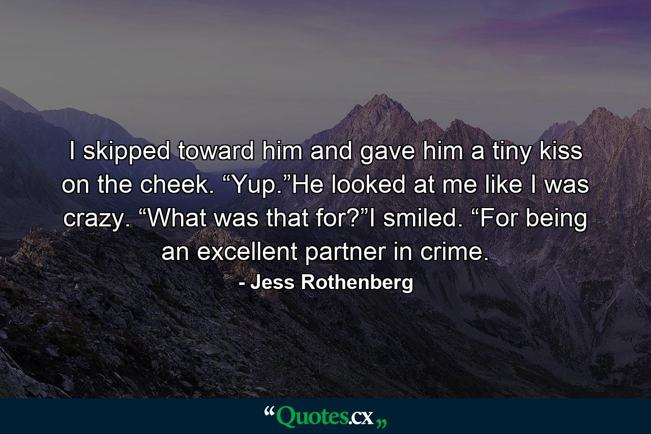 I skipped toward him and gave him a tiny kiss on the cheek. “Yup.”He looked at me like I was crazy. “What was that for?”I smiled. “For being an excellent partner in crime. - Quote by Jess Rothenberg