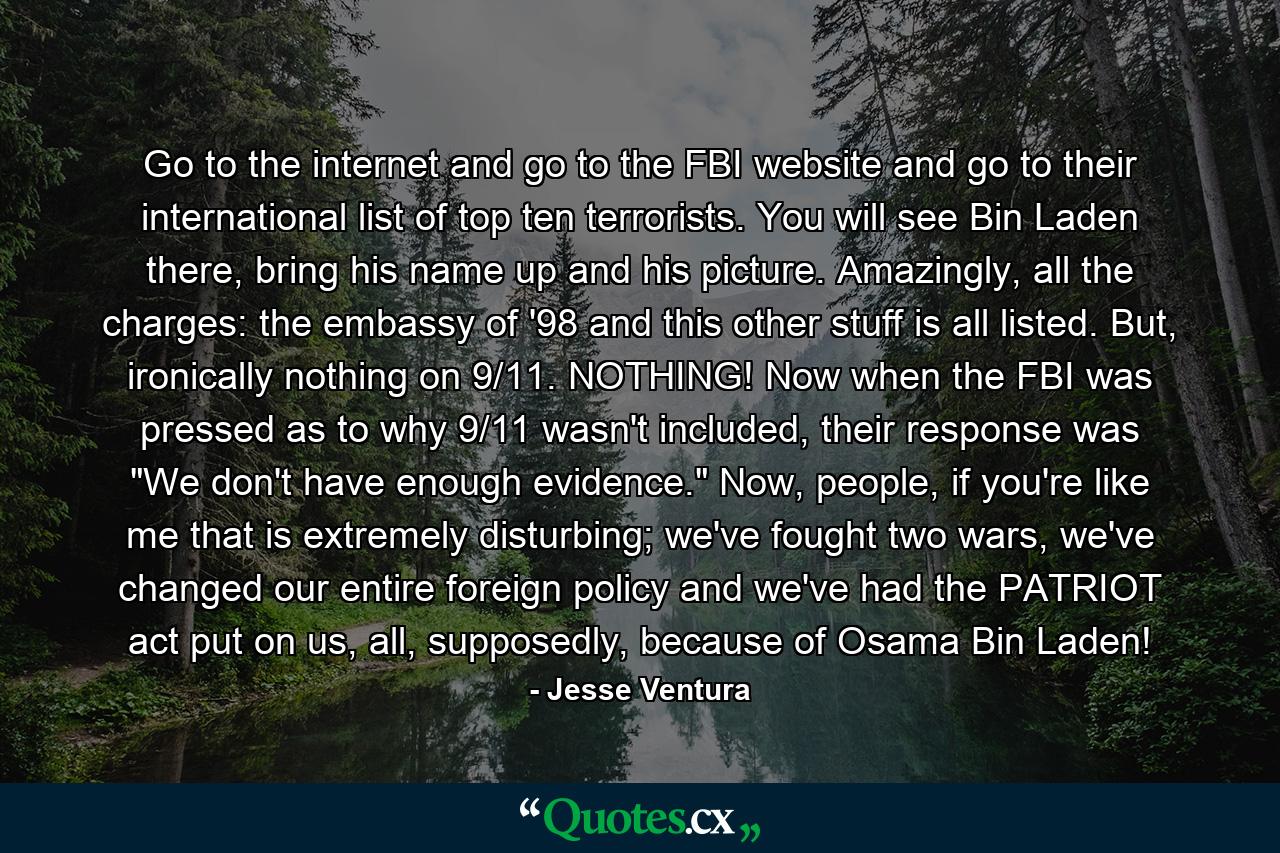 Go to the internet and go to the FBI website and go to their international list of top ten terrorists. You will see Bin Laden there, bring his name up and his picture. Amazingly, all the charges: the embassy of '98 and this other stuff is all listed. But, ironically nothing on 9/11. NOTHING! Now when the FBI was pressed as to why 9/11 wasn't included, their response was 