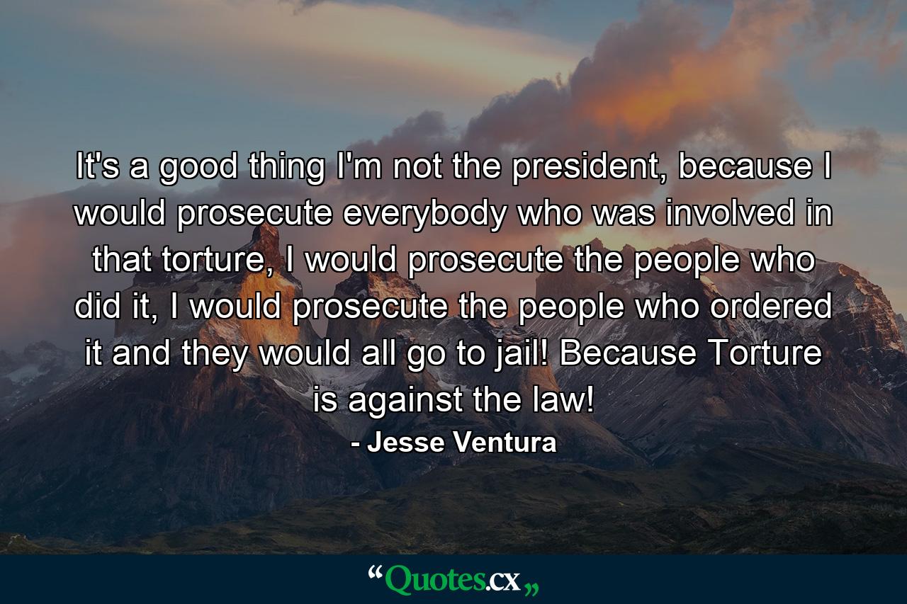 It's a good thing I'm not the president, because I would prosecute everybody who was involved in that torture, I would prosecute the people who did it, I would prosecute the people who ordered it and they would all go to jail! Because Torture is against the law! - Quote by Jesse Ventura