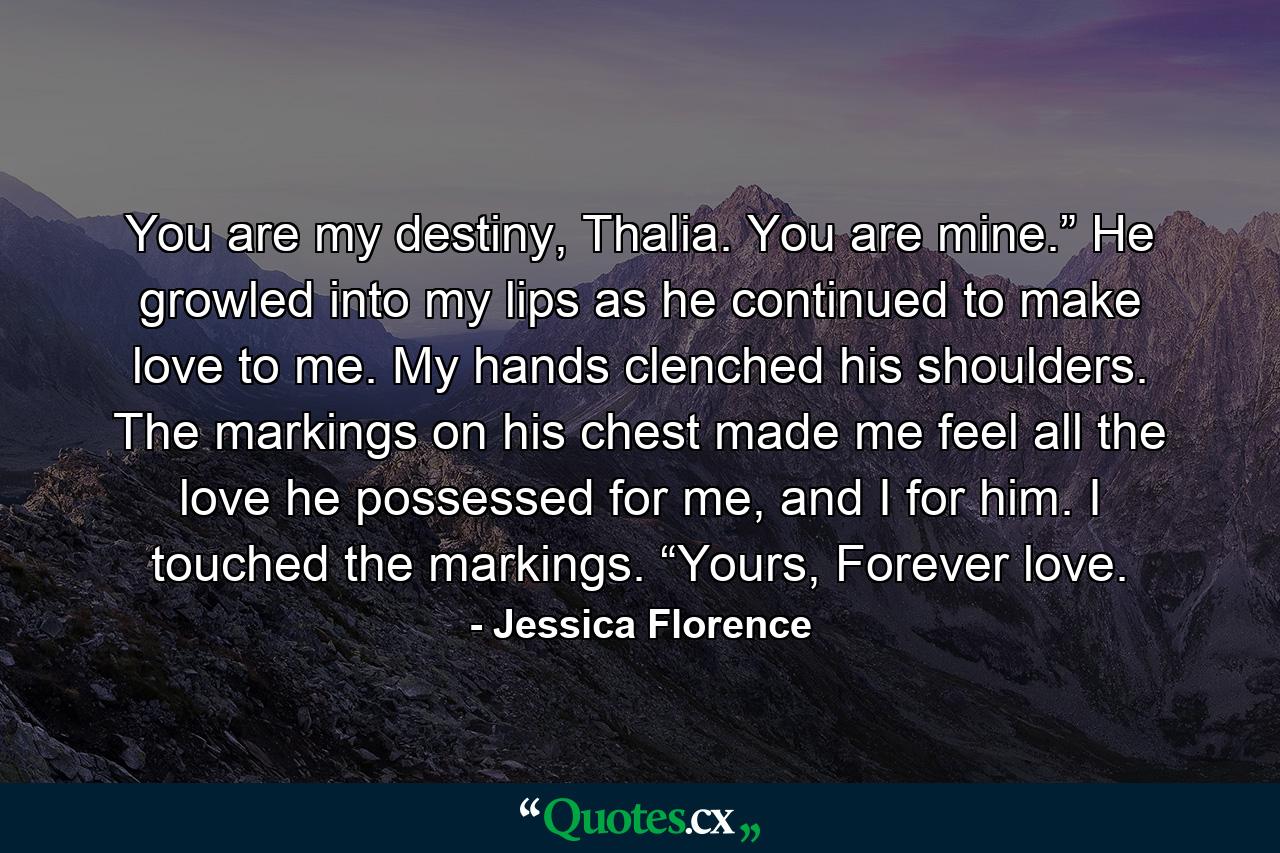 You are my destiny, Thalia. You are mine.” He growled into my lips as he continued to make love to me. My hands clenched his shoulders. The markings on his chest made me feel all the love he possessed for me, and I for him. I touched the markings. “Yours, Forever love. - Quote by Jessica Florence