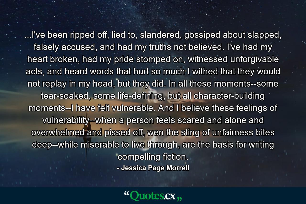 ...I've been ripped off, lied to, slandered, gossiped about slapped, falsely accused, and had my truths not believed. I've had my heart broken, had my pride stomped on, witnessed unforgivable acts, and heard words that hurt so much I withed that they would not replay in my head, but they did. In all these moments--some tear-soaked, some life-defining, but all character-building moments--I have felt vulnerable. And I believe these feelings of vulnerability--when a person feels scared and alone and overwhelmed and pissed off, wen the sting of unfairness bites deep--while miserable to live through, are the basis for writing compelling fiction. - Quote by Jessica Page Morrell