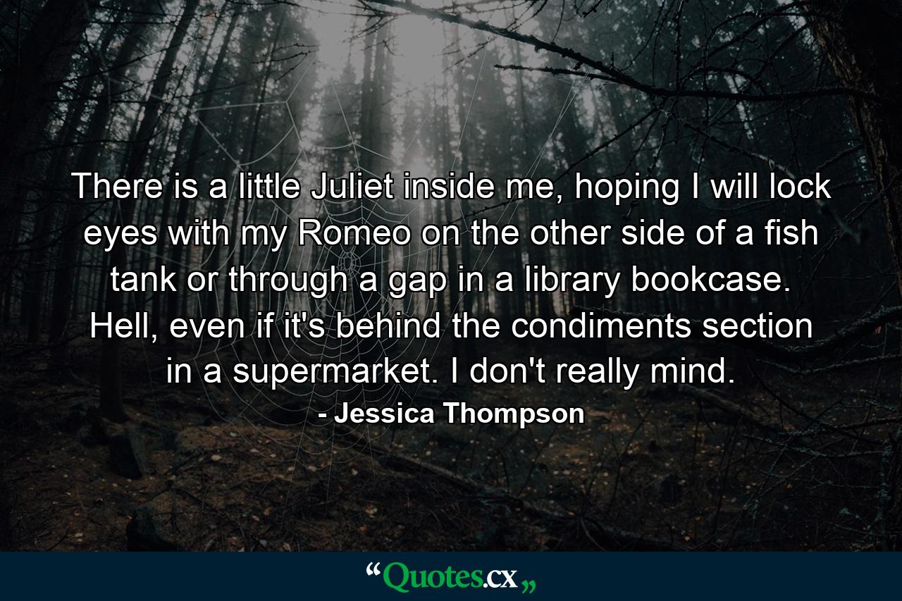 There is a little Juliet inside me, hoping I will lock eyes with my Romeo on the other side of a fish tank or through a gap in a library bookcase. Hell, even if it's behind the condiments section in a supermarket. I don't really mind. - Quote by Jessica Thompson