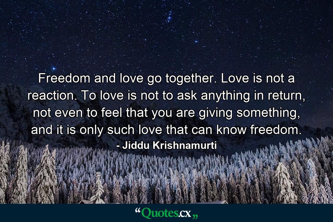 Freedom and love go together. Love is not a reaction. To love is not to ask anything in return, not even to feel that you are giving something, and it is only such love that can know freedom. - Quote by Jiddu Krishnamurti