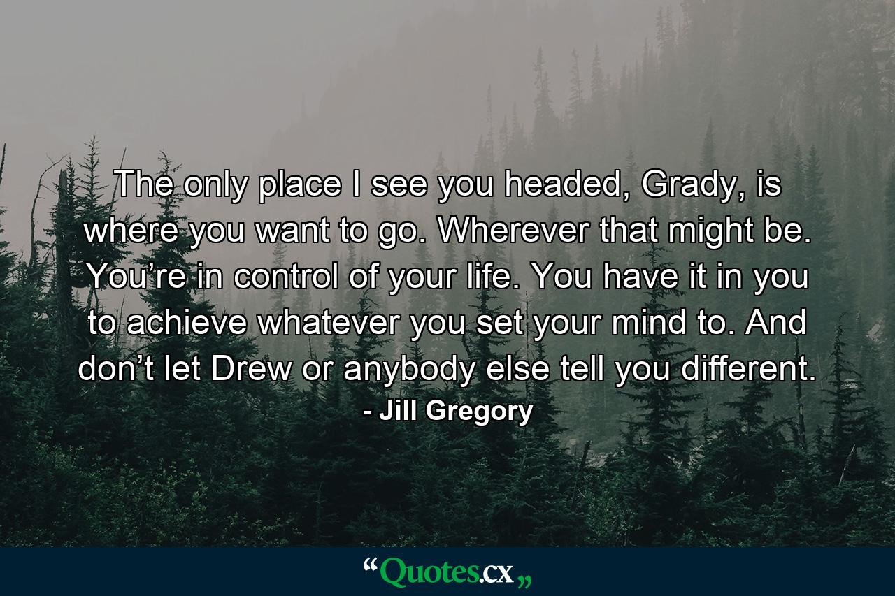 The only place I see you headed, Grady, is where you want to go. Wherever that might be. You’re in control of your life. You have it in you to achieve whatever you set your mind to. And don’t let Drew or anybody else tell you different. - Quote by Jill Gregory