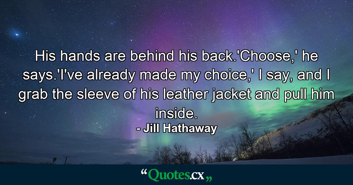 His hands are behind his back.'Choose,' he says.'I've already made my choice,' I say, and I grab the sleeve of his leather jacket and pull him inside. - Quote by Jill Hathaway