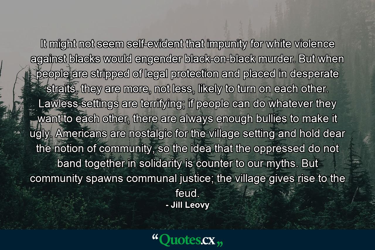 It might not seem self-evident that impunity for white violence against blacks would engender black-on-black murder. But when people are stripped of legal protection and placed in desperate straits, they are more, not less, likely to turn on each other. Lawless settings are terrifying; if people can do whatever they want to each other, there are always enough bullies to make it ugly. Americans are nostalgic for the village setting and hold dear the notion of community, so the idea that the oppressed do not band together in solidarity is counter to our myths. But community spawns communal justice; the village gives rise to the feud. - Quote by Jill Leovy