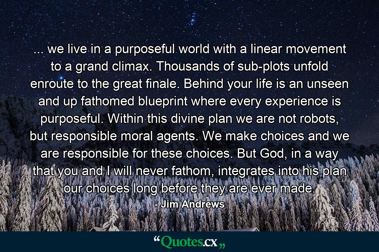 ... we live in a purposeful world with a linear movement to a grand climax. Thousands of sub-plots unfold enroute to the great finale. Behind your life is an unseen and up fathomed blueprint where every experience is purposeful. Within this divine plan we are not robots, but responsible moral agents. We make choices and we are responsible for these choices. But God, in a way that you and I will never fathom, integrates into his plan our choices long before they are ever made. - Quote by Jim Andrews