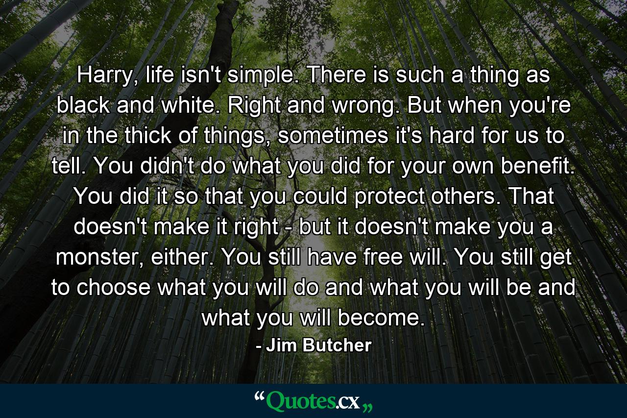 Harry, life isn't simple. There is such a thing as black and white. Right and wrong. But when you're in the thick of things, sometimes it's hard for us to tell. You didn't do what you did for your own benefit. You did it so that you could protect others. That doesn't make it right - but it doesn't make you a monster, either. You still have free will. You still get to choose what you will do and what you will be and what you will become. - Quote by Jim Butcher