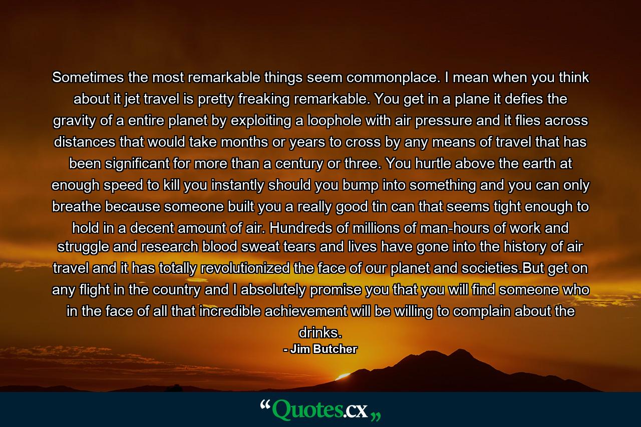 Sometimes the most remarkable things seem commonplace. I mean when you think about it jet travel is pretty freaking remarkable. You get in a plane it defies the gravity of a entire planet by exploiting a loophole with air pressure and it flies across distances that would take months or years to cross by any means of travel that has been significant for more than a century or three. You hurtle above the earth at enough speed to kill you instantly should you bump into something and you can only breathe because someone built you a really good tin can that seems tight enough to hold in a decent amount of air. Hundreds of millions of man-hours of work and struggle and research blood sweat tears and lives have gone into the history of air travel and it has totally revolutionized the face of our planet and societies.But get on any flight in the country and I absolutely promise you that you will find someone who in the face of all that incredible achievement will be willing to complain about the drinks. - Quote by Jim Butcher