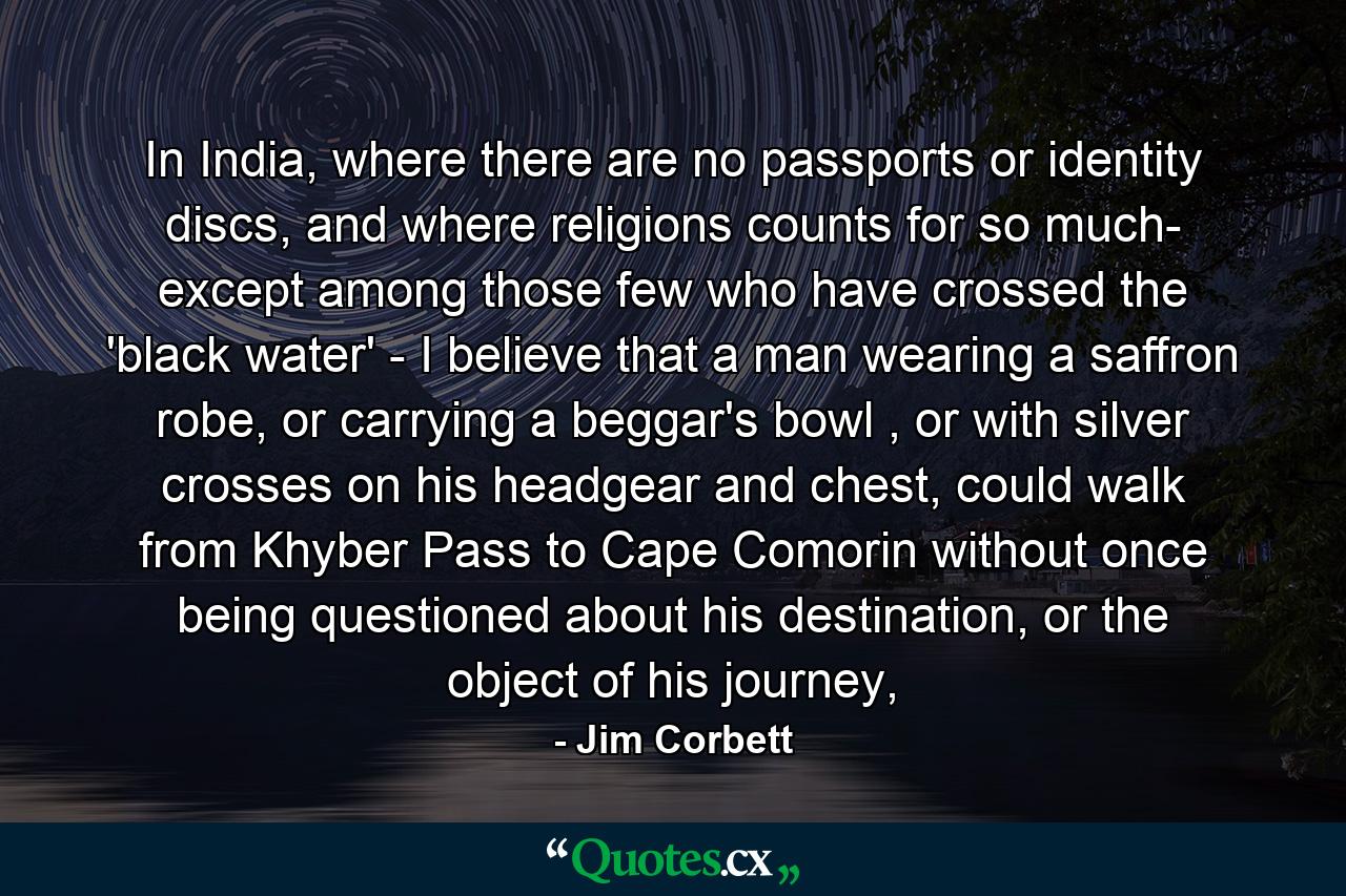 In India, where there are no passports or identity discs, and where religions counts for so much- except among those few who have crossed the 'black water' - I believe that a man wearing a saffron robe, or carrying a beggar's bowl , or with silver crosses on his headgear and chest, could walk from Khyber Pass to Cape Comorin without once being questioned about his destination, or the object of his journey, - Quote by Jim Corbett