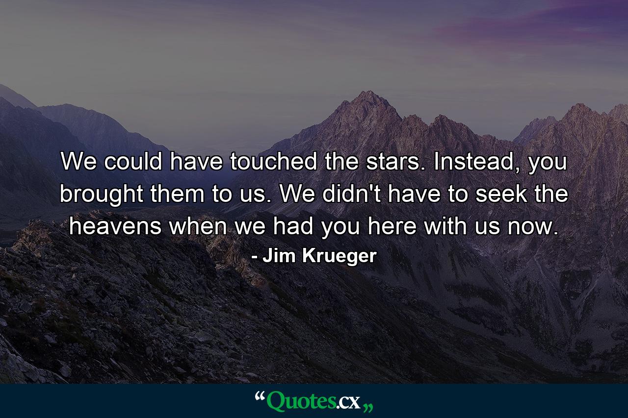 We could have touched the stars. Instead, you brought them to us. We didn't have to seek the heavens when we had you here with us now. - Quote by Jim Krueger