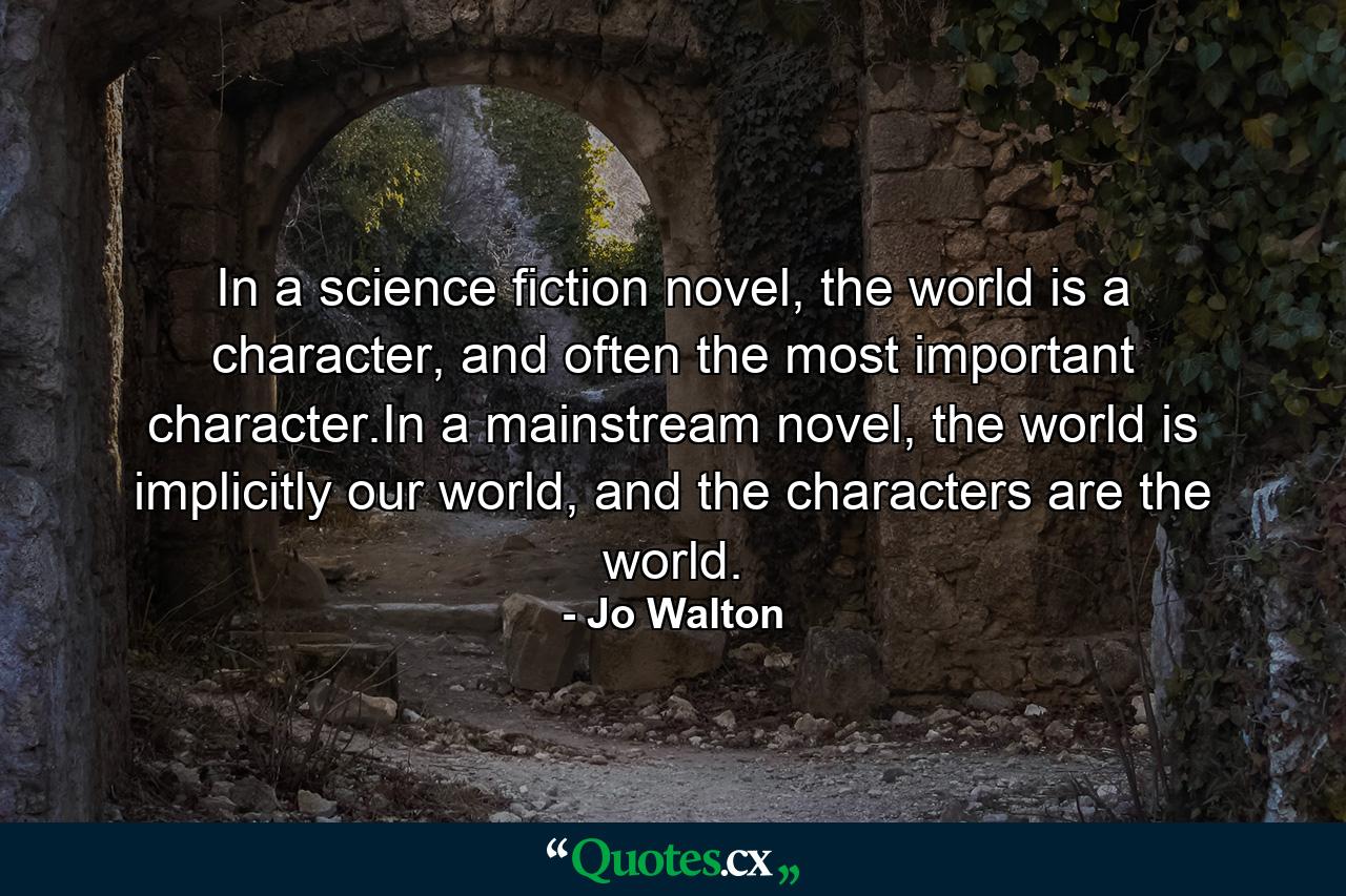 In a science fiction novel, the world is a character, and often the most important character.In a mainstream novel, the world is implicitly our world, and the characters are the world. - Quote by Jo Walton