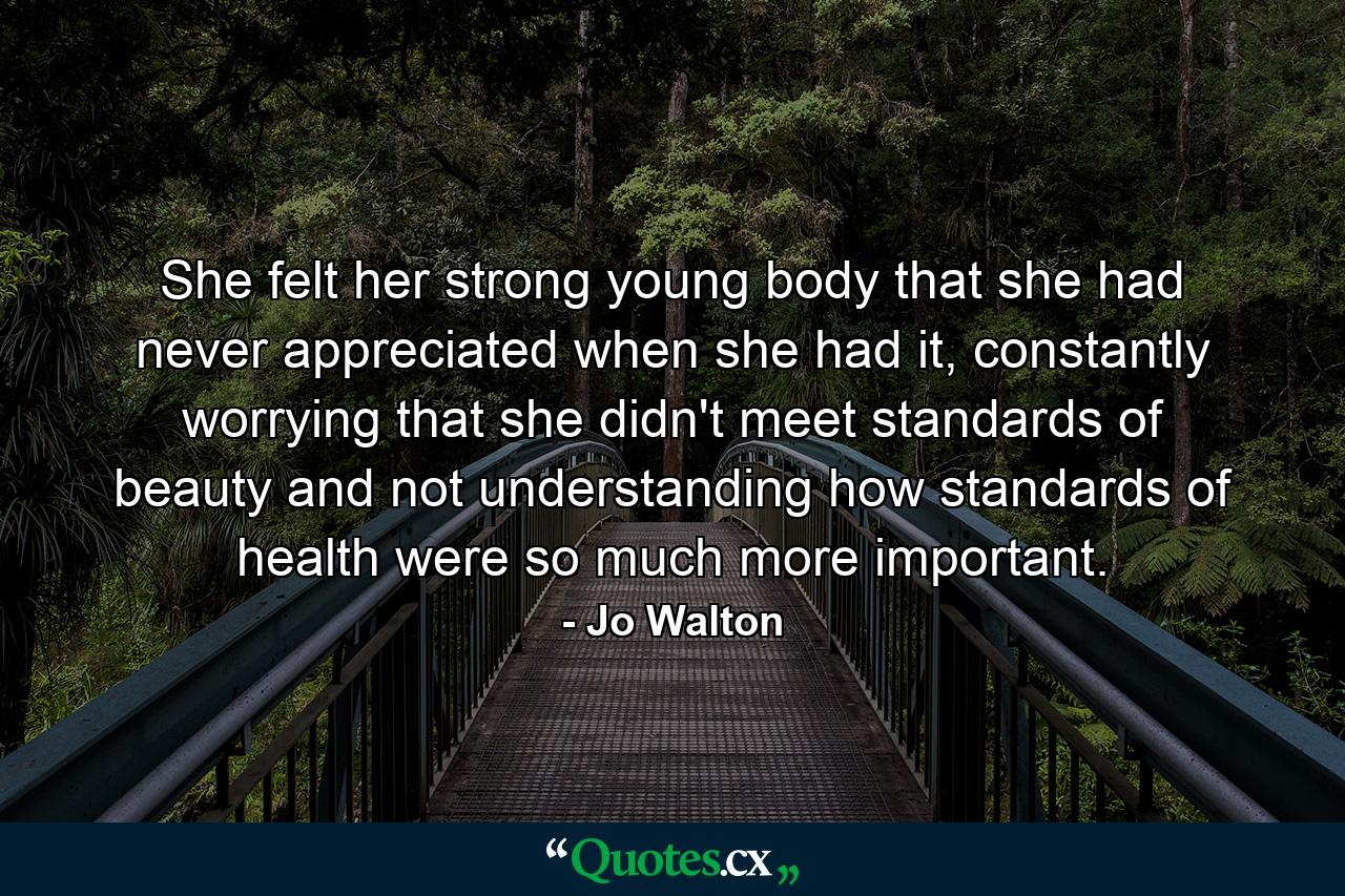 She felt her strong young body that she had never appreciated when she had it, constantly worrying that she didn't meet standards of beauty and not understanding how standards of health were so much more important. - Quote by Jo Walton