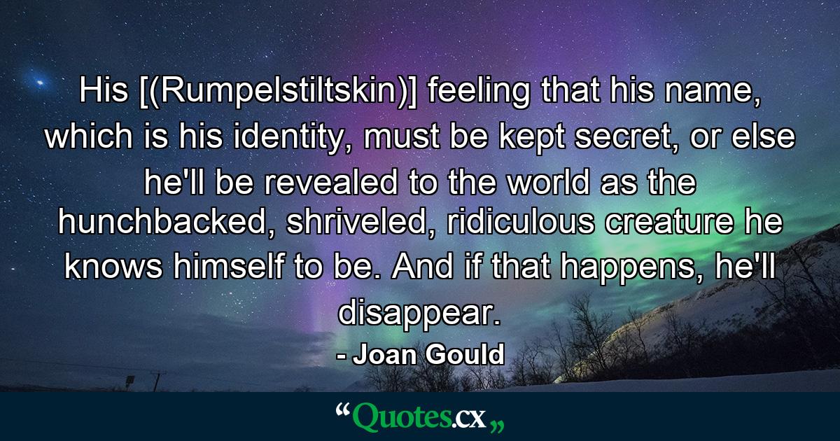 His [(Rumpelstiltskin)] feeling that his name, which is his identity, must be kept secret, or else he'll be revealed to the world as the hunchbacked, shriveled, ridiculous creature he knows himself to be. And if that happens, he'll disappear. - Quote by Joan Gould