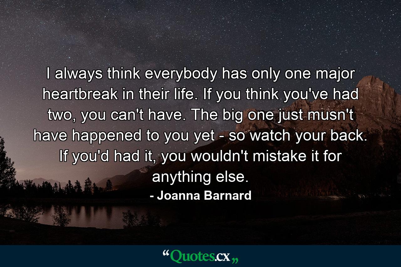 I always think everybody has only one major heartbreak in their life. If you think you've had two, you can't have. The big one just musn't have happened to you yet - so watch your back. If you'd had it, you wouldn't mistake it for anything else. - Quote by Joanna Barnard