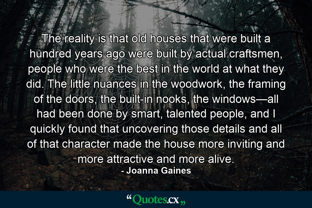 The reality is that old houses that were built a hundred years ago were built by actual craftsmen, people who were the best in the world at what they did. The little nuances in the woodwork, the framing of the doors, the built-in nooks, the windows—all had been done by smart, talented people, and I quickly found that uncovering those details and all of that character made the house more inviting and more attractive and more alive. - Quote by Joanna Gaines