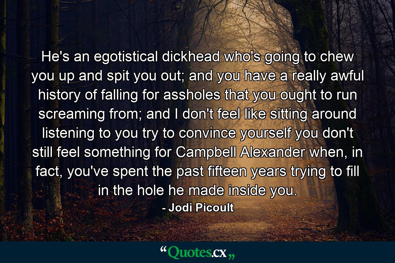 He's an egotistical dickhead who's going to chew you up and spit you out; and you have a really awful history of falling for assholes that you ought to run screaming from; and I don't feel like sitting around listening to you try to convince yourself you don't still feel something for Campbell Alexander when, in fact, you've spent the past fifteen years trying to fill in the hole he made inside you. - Quote by Jodi Picoult