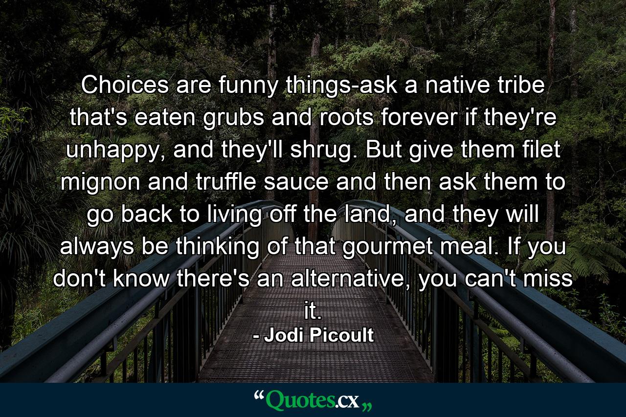 Choices are funny things-ask a native tribe that's eaten grubs and roots forever if they're unhappy, and they'll shrug. But give them filet mignon and truffle sauce and then ask them to go back to living off the land, and they will always be thinking of that gourmet meal. If you don't know there's an alternative, you can't miss it. - Quote by Jodi Picoult