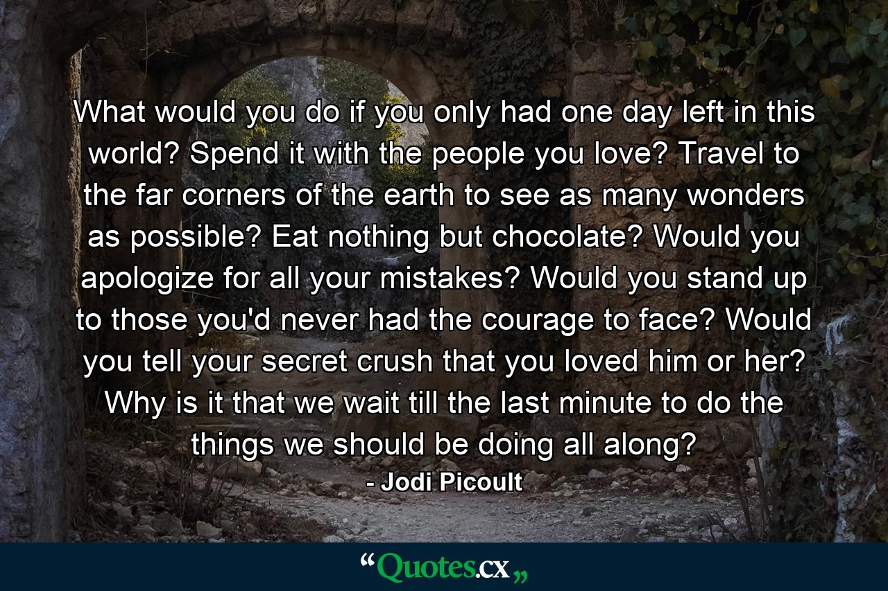 What would you do if you only had one day left in this world? Spend it with the people you love? Travel to the far corners of the earth to see as many wonders as possible? Eat nothing but chocolate? Would you apologize for all your mistakes? Would you stand up to those you'd never had the courage to face? Would you tell your secret crush that you loved him or her? Why is it that we wait till the last minute to do the things we should be doing all along? - Quote by Jodi Picoult