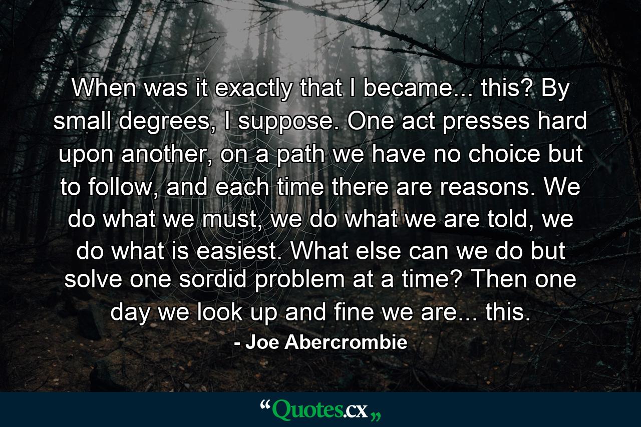 When was it exactly that I became... this? By small degrees, I suppose. One act presses hard upon another, on a path we have no choice but to follow, and each time there are reasons. We do what we must, we do what we are told, we do what is easiest. What else can we do but solve one sordid problem at a time? Then one day we look up and fine we are... this. - Quote by Joe Abercrombie