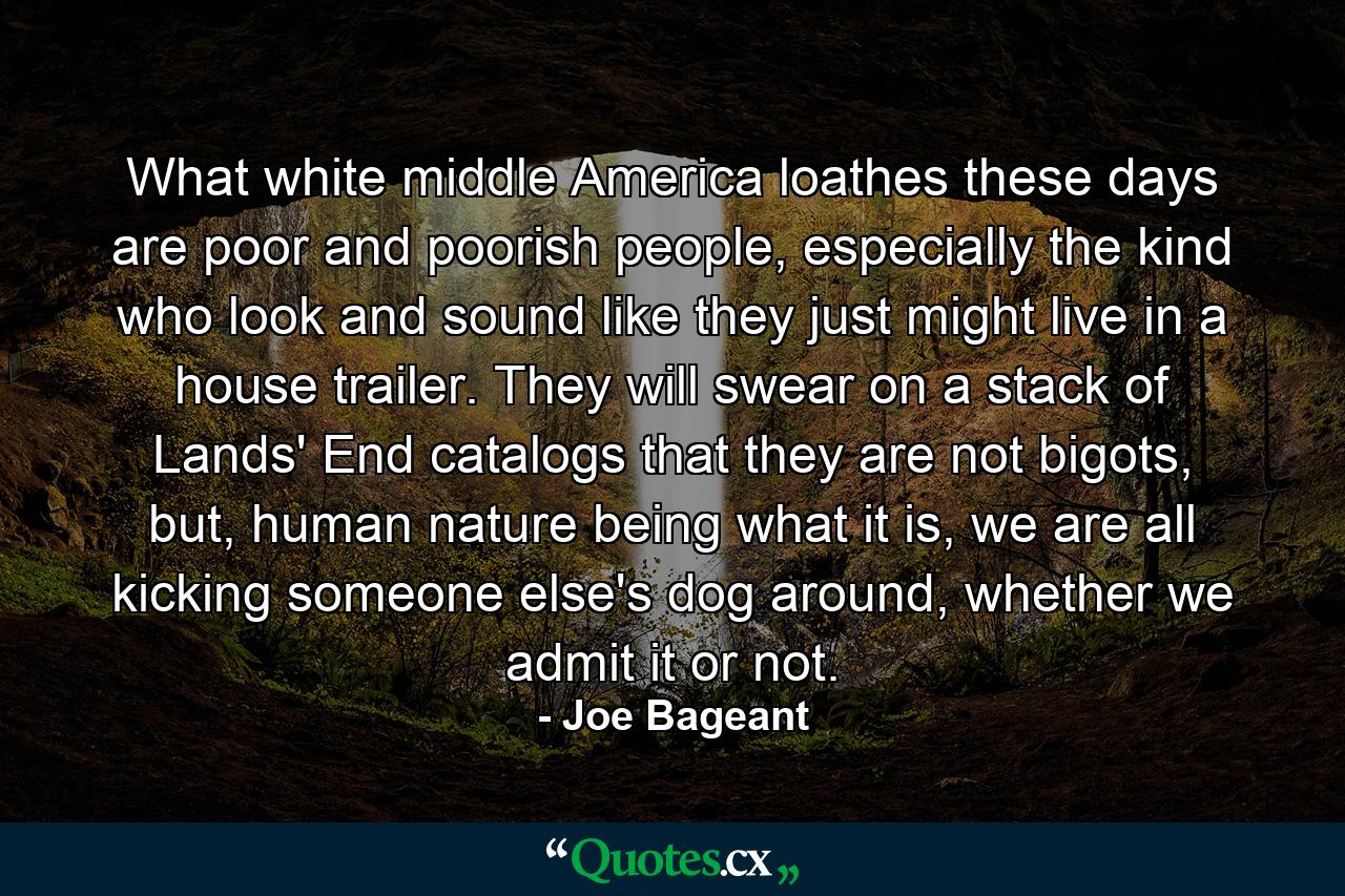 What white middle America loathes these days are poor and poorish people, especially the kind who look and sound like they just might live in a house trailer. They will swear on a stack of Lands' End catalogs that they are not bigots, but, human nature being what it is, we are all kicking someone else's dog around, whether we admit it or not. - Quote by Joe Bageant