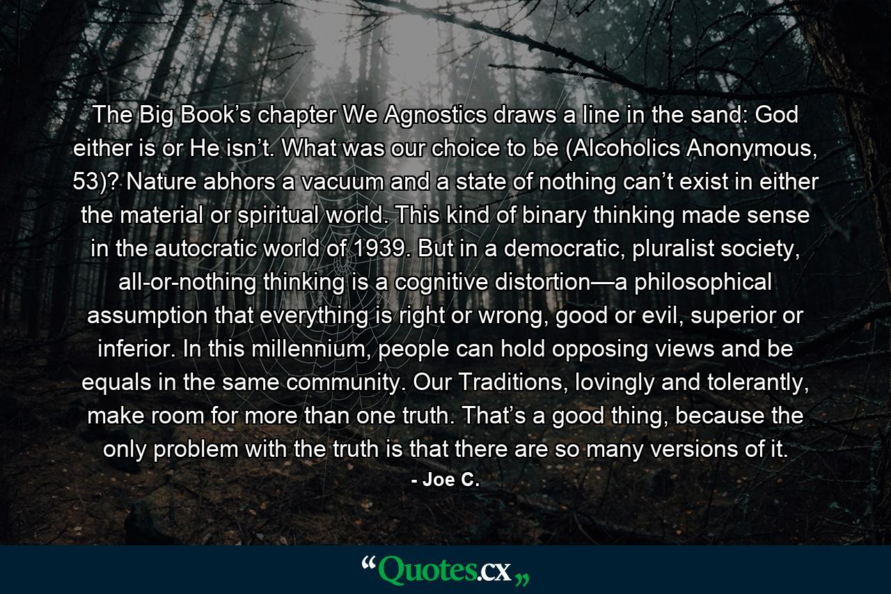 The Big Book’s chapter We Agnostics draws a line in the sand: God either is or He isn’t. What was our choice to be (Alcoholics Anonymous, 53)? Nature abhors a vacuum and a state of nothing can’t exist in either the material or spiritual world. This kind of binary thinking made sense in the autocratic world of 1939. But in a democratic, pluralist society, all-or-nothing thinking is a cognitive distortion—a philosophical assumption that everything is right or wrong, good or evil, superior or inferior. In this millennium, people can hold opposing views and be equals in the same community. Our Traditions, lovingly and tolerantly, make room for more than one truth. That’s a good thing, because the only problem with the truth is that there are so many versions of it. - Quote by Joe C.