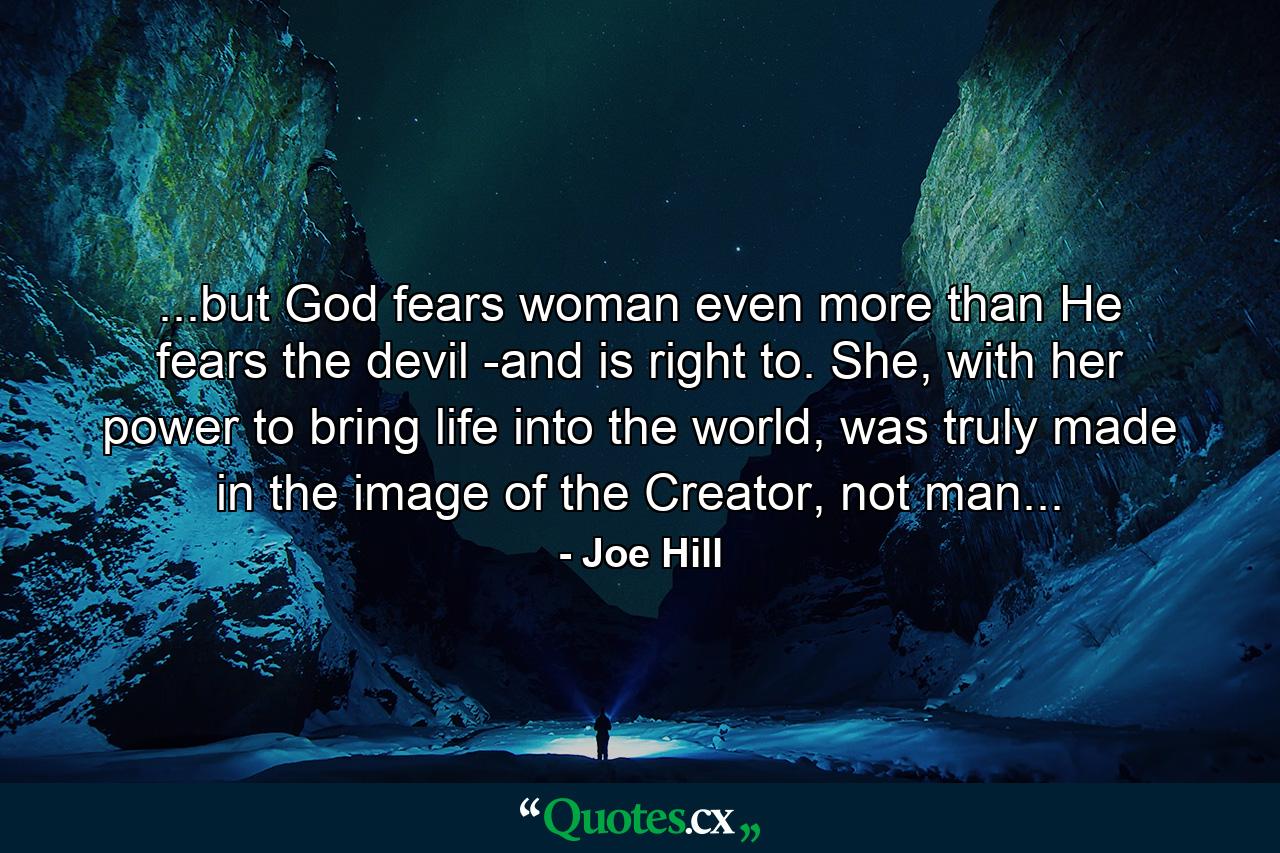 ...but God fears woman even more than He fears the devil -and is right to. She, with her power to bring life into the world, was truly made in the image of the Creator, not man... - Quote by Joe Hill