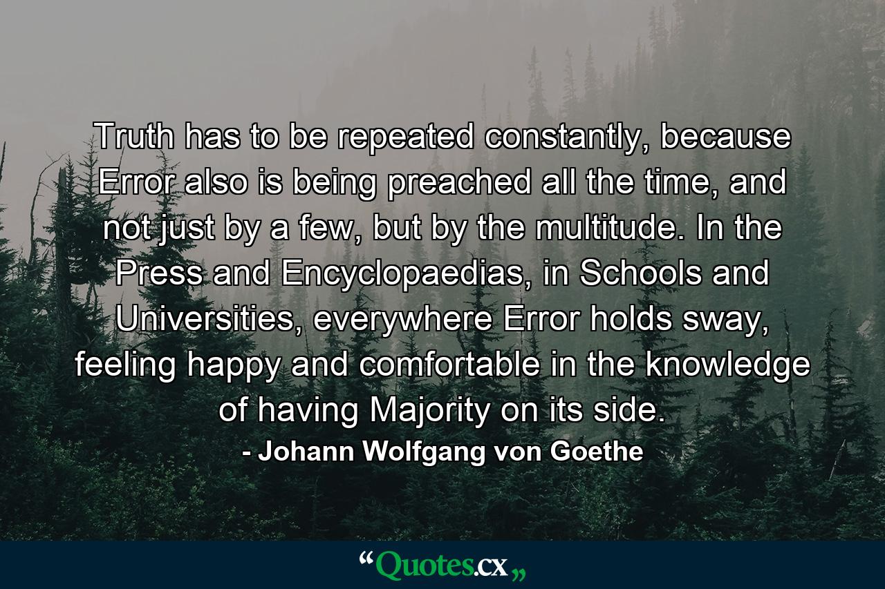 Truth has to be repeated constantly, because Error also is being preached all the time, and not just by a few, but by the multitude. In the Press and Encyclopaedias, in Schools and Universities, everywhere Error holds sway, feeling happy and comfortable in the knowledge of having Majority on its side. - Quote by Johann Wolfgang von Goethe