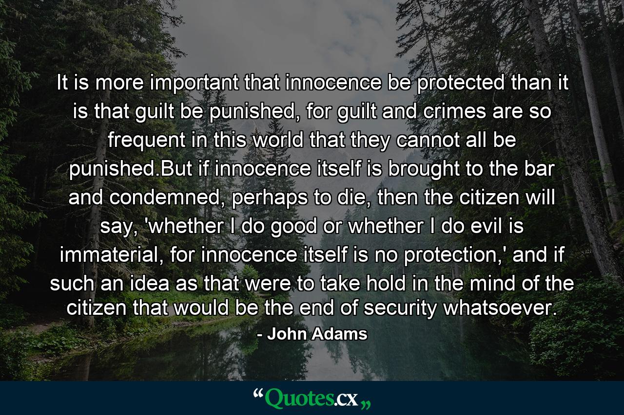 It is more important that innocence be protected than it is that guilt be punished, for guilt and crimes are so frequent in this world that they cannot all be punished.But if innocence itself is brought to the bar and condemned, perhaps to die, then the citizen will say, 'whether I do good or whether I do evil is immaterial, for innocence itself is no protection,' and if such an idea as that were to take hold in the mind of the citizen that would be the end of security whatsoever. - Quote by John Adams