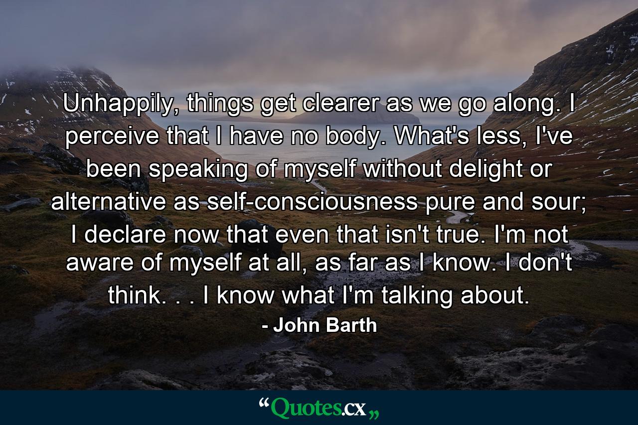 Unhappily, things get clearer as we go along. I perceive that I have no body. What's less, I've been speaking of myself without delight or alternative as self-consciousness pure and sour; I declare now that even that isn't true. I'm not aware of myself at all, as far as I know. I don't think. . . I know what I'm talking about. - Quote by John Barth