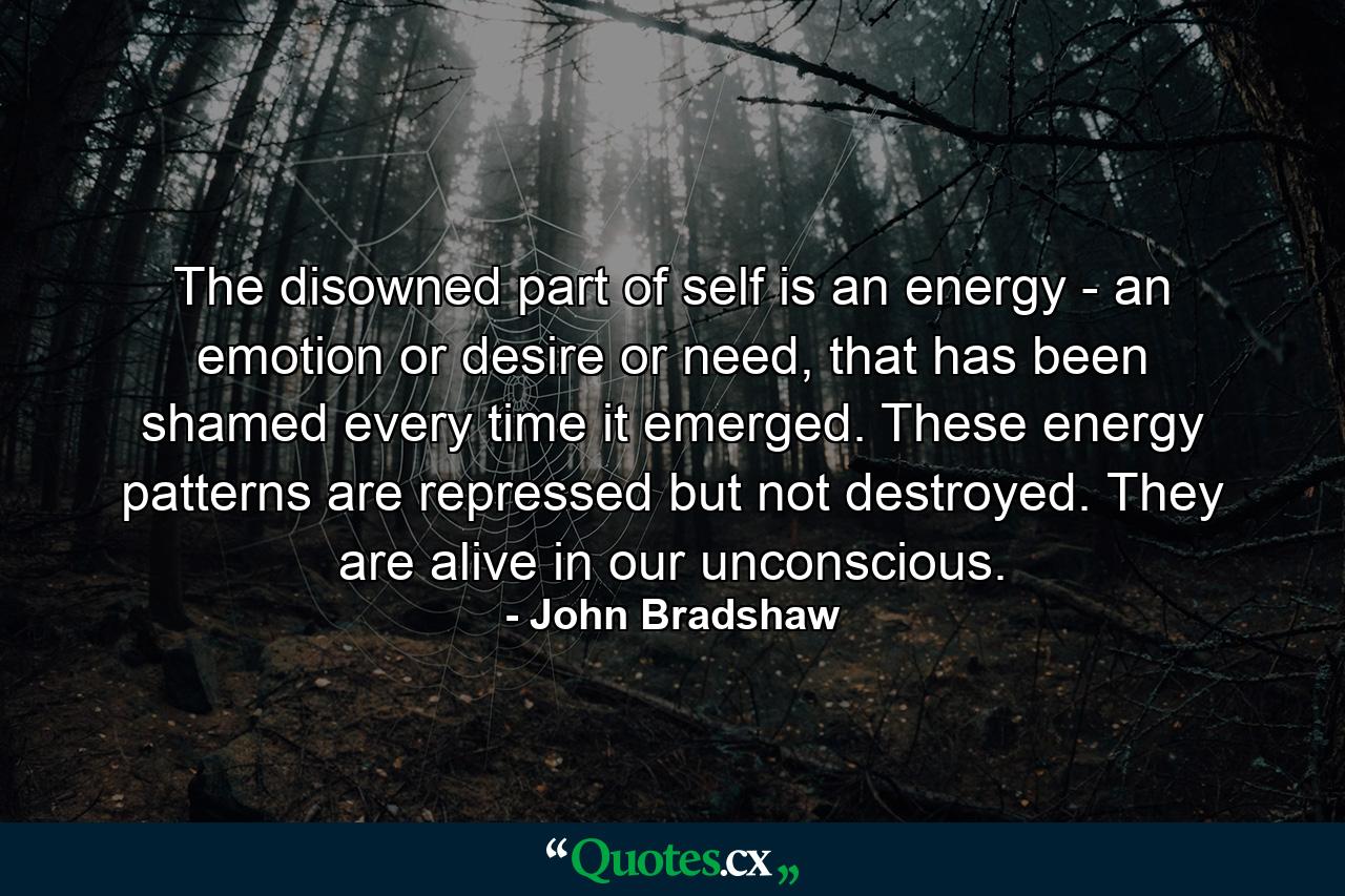 The disowned part of self is an energy - an emotion or desire or need, that has been shamed every time it emerged. These energy patterns are repressed but not destroyed. They are alive in our unconscious. - Quote by John Bradshaw