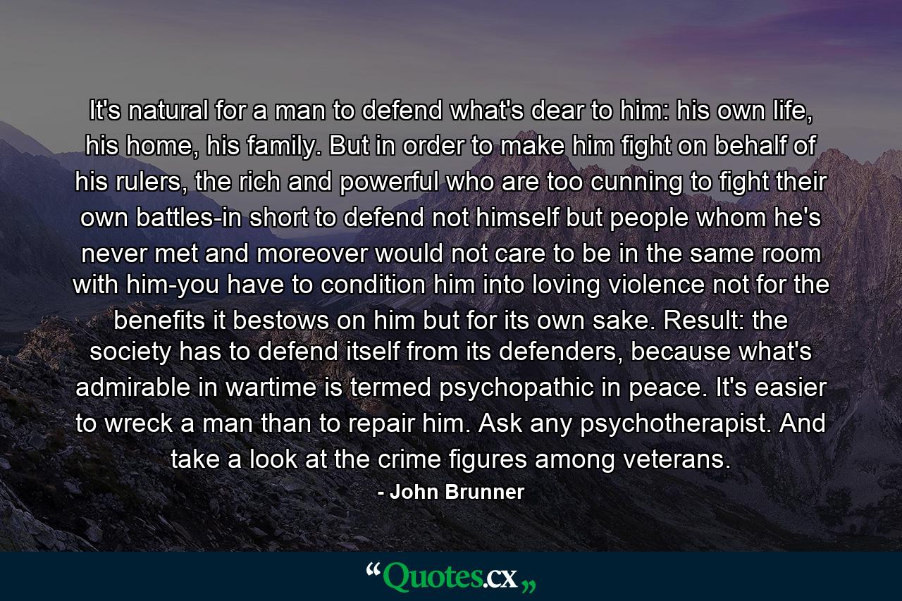 It's natural for a man to defend what's dear to him: his own life, his home, his family. But in order to make him fight on behalf of his rulers, the rich and powerful who are too cunning to fight their own battles-in short to defend not himself but people whom he's never met and moreover would not care to be in the same room with him-you have to condition him into loving violence not for the benefits it bestows on him but for its own sake. Result: the society has to defend itself from its defenders, because what's admirable in wartime is termed psychopathic in peace. It's easier to wreck a man than to repair him. Ask any psychotherapist. And take a look at the crime figures among veterans. - Quote by John Brunner