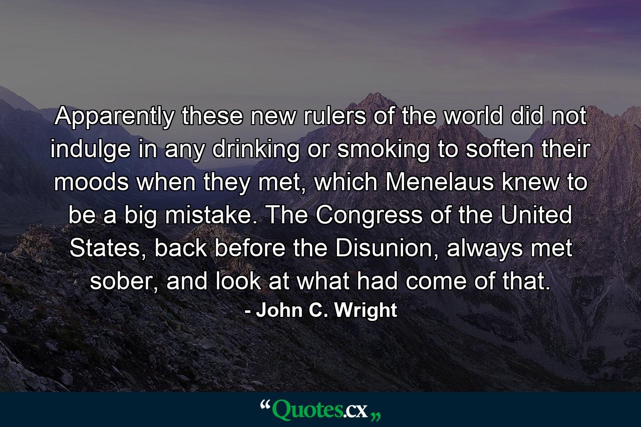 Apparently these new rulers of the world did not indulge in any drinking or smoking to soften their moods when they met, which Menelaus knew to be a big mistake. The Congress of the United States, back before the Disunion, always met sober, and look at what had come of that. - Quote by John C. Wright