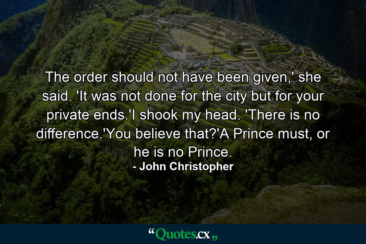 The order should not have been given,' she said. 'It was not done for the city but for your private ends.'I shook my head. 'There is no difference.'You believe that?'A Prince must, or he is no Prince. - Quote by John Christopher