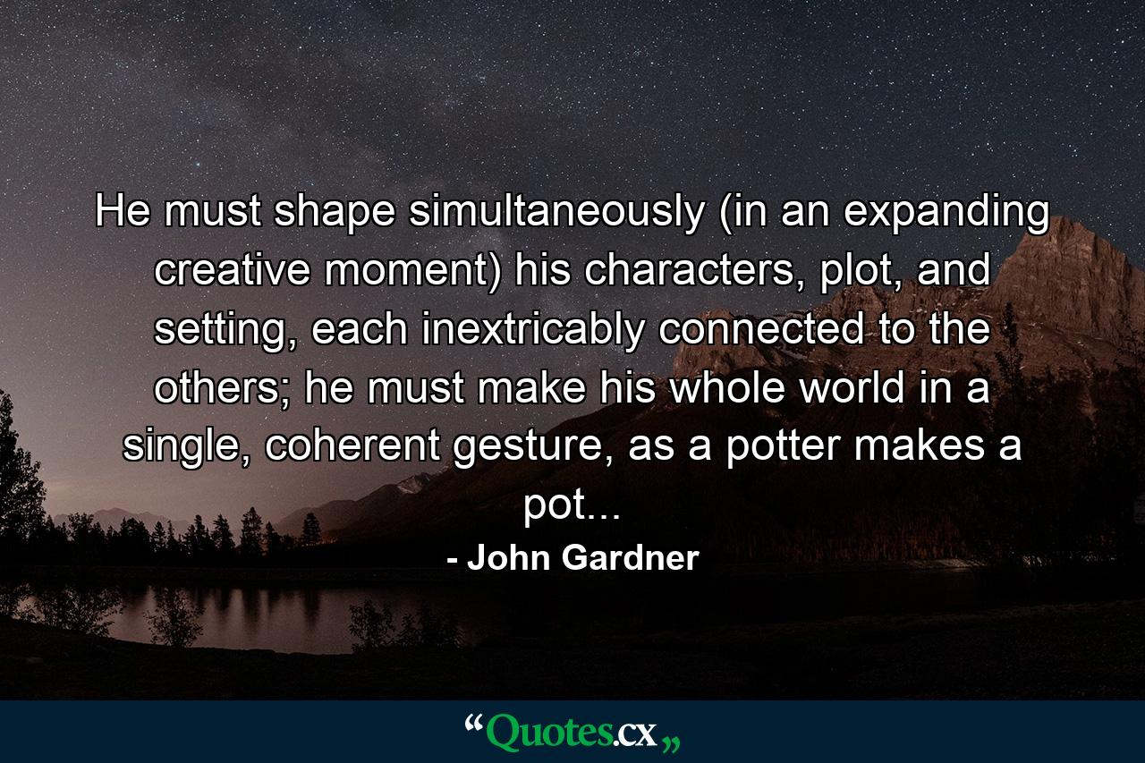 He must shape simultaneously (in an expanding creative moment) his characters, plot, and setting, each inextricably connected to the others; he must make his whole world in a single, coherent gesture, as a potter makes a pot... - Quote by John Gardner