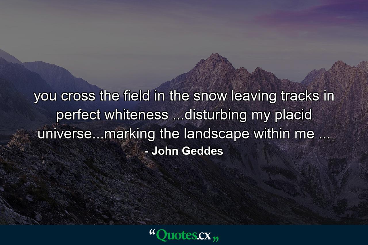 you cross the field in the snow leaving tracks in perfect whiteness ...disturbing my placid universe...marking the landscape within me ... - Quote by John Geddes