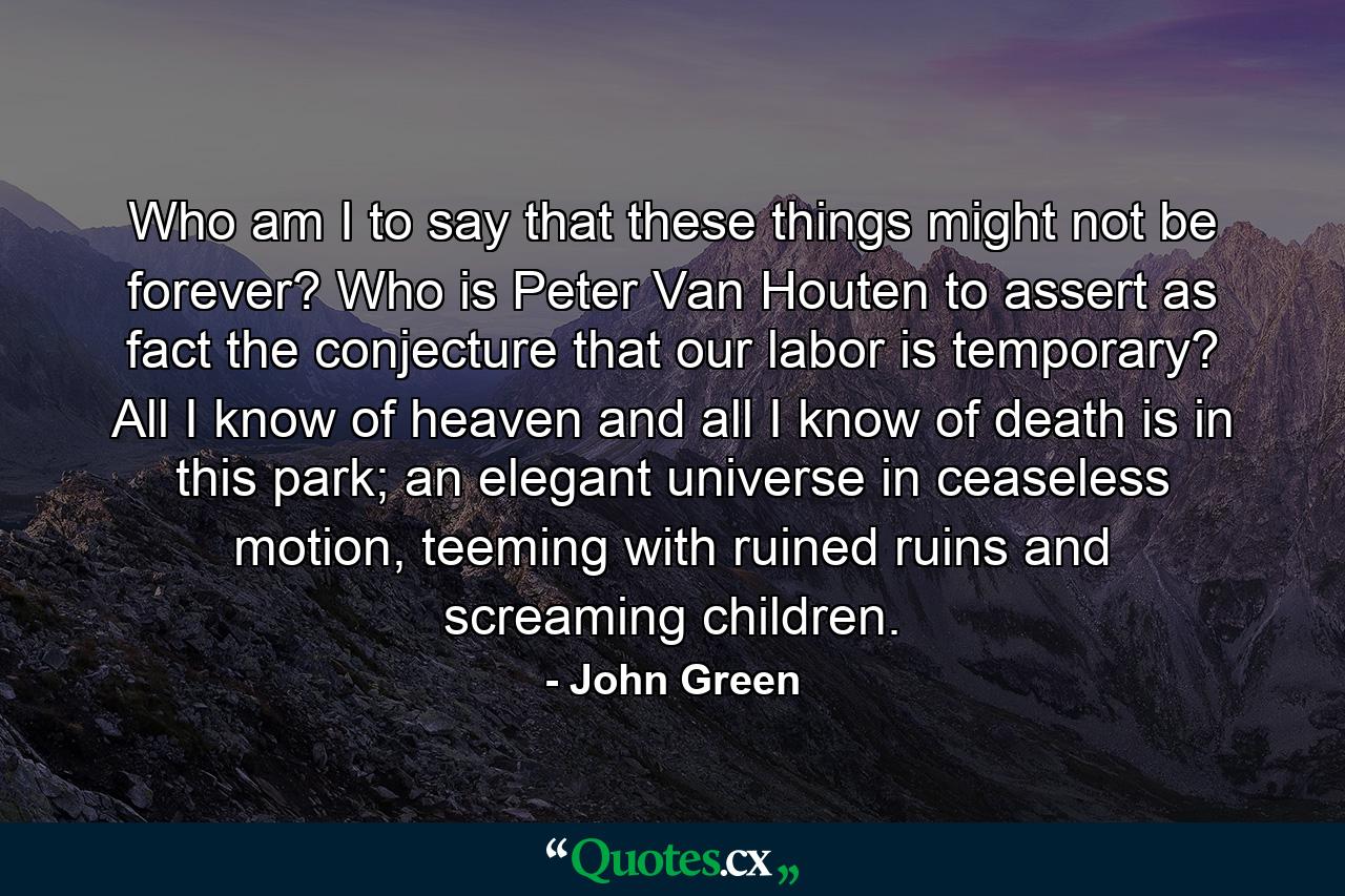 Who am I to say that these things might not be forever? Who is Peter Van Houten to assert as fact the conjecture that our labor is temporary? All I know of heaven and all I know of death is in this park; an elegant universe in ceaseless motion, teeming with ruined ruins and screaming children. - Quote by John Green