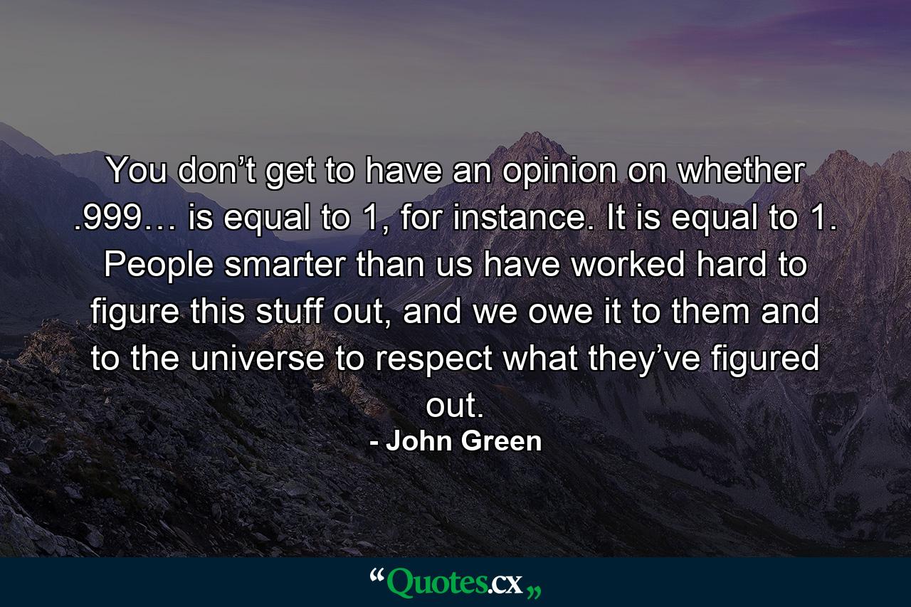 You don’t get to have an opinion on whether .999… is equal to 1, for instance. It is equal to 1. People smarter than us have worked hard to figure this stuff out, and we owe it to them and to the universe to respect what they’ve figured out. - Quote by John Green