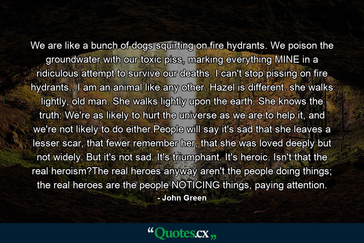 We are like a bunch of dogs squirting on fire hydrants. We poison the groundwater with our toxic piss, marking everything MINE in a ridiculous attempt to survive our deaths. I can't stop pissing on fire hydrants...I am an animal like any other. Hazel is different. she walks lightly, old man. She walks lightly upon the earth. She knows the truth: We're as likely to hurt the universe as we are to help it, and we're not likely to do either.People will say it's sad that she leaves a lesser scar, that fewer remember her, that she was loved deeply but not widely. But it's not sad. It's triumphant. It's heroic. Isn't that the real heroism?The real heroes anyway aren't the people doing things; the real heroes are the people NOTICING things, paying attention. - Quote by John Green