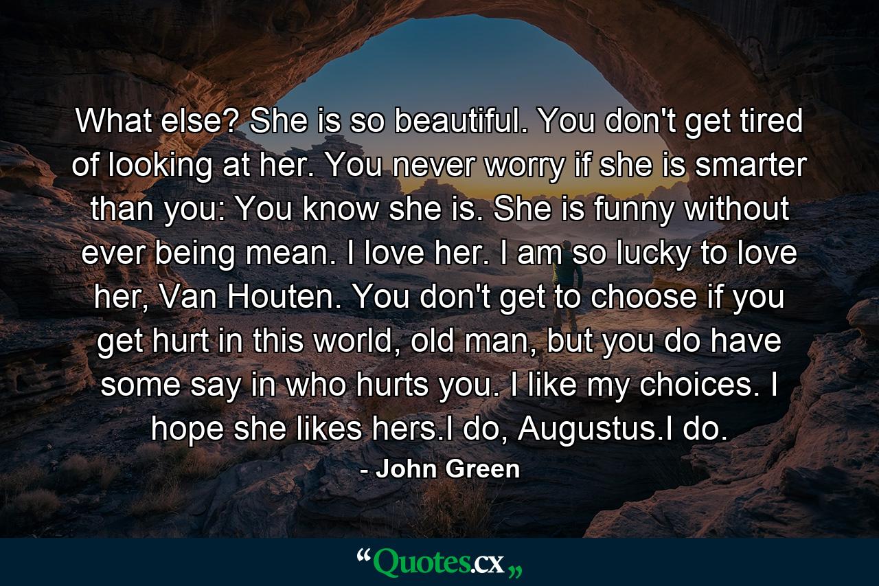 What else? She is so beautiful. You don't get tired of looking at her. You never worry if she is smarter than you: You know she is. She is funny without ever being mean. I love her. I am so lucky to love her, Van Houten. You don't get to choose if you get hurt in this world, old man, but you do have some say in who hurts you. I like my choices. I hope she likes hers.I do, Augustus.I do. - Quote by John Green