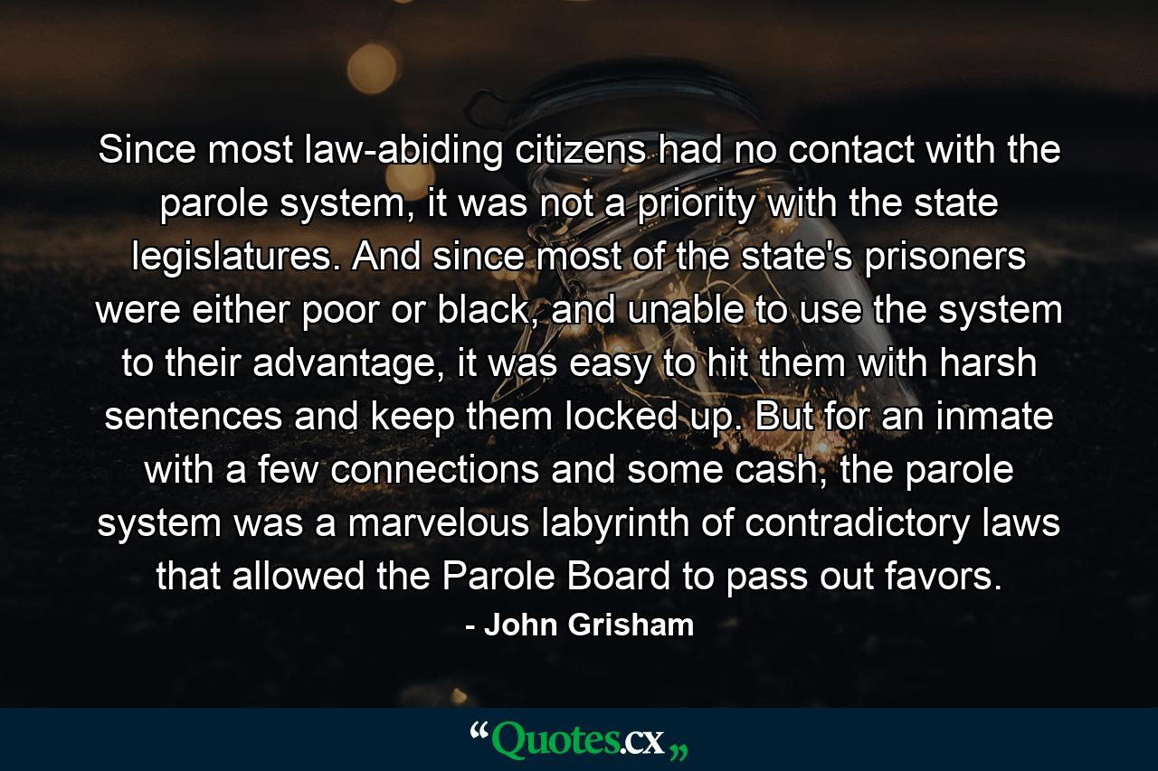 Since most law-abiding citizens had no contact with the parole system, it was not a priority with the state legislatures. And since most of the state's prisoners were either poor or black, and unable to use the system to their advantage, it was easy to hit them with harsh sentences and keep them locked up. But for an inmate with a few connections and some cash, the parole system was a marvelous labyrinth of contradictory laws that allowed the Parole Board to pass out favors. - Quote by John Grisham