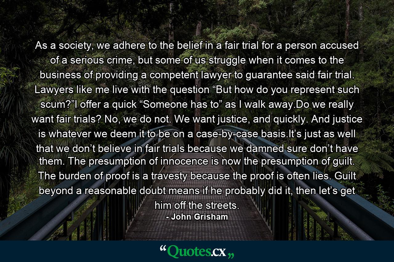 As a society, we adhere to the belief in a fair trial for a person accused of a serious crime, but some of us struggle when it comes to the business of providing a competent lawyer to guarantee said fair trial. Lawyers like me live with the question “But how do you represent such scum?”I offer a quick “Someone has to” as I walk away.Do we really want fair trials? No, we do not. We want justice, and quickly. And justice is whatever we deem it to be on a case-by-case basis.It’s just as well that we don’t believe in fair trials because we damned sure don’t have them. The presumption of innocence is now the presumption of guilt. The burden of proof is a travesty because the proof is often lies. Guilt beyond a reasonable doubt means if he probably did it, then let’s get him off the streets. - Quote by John Grisham