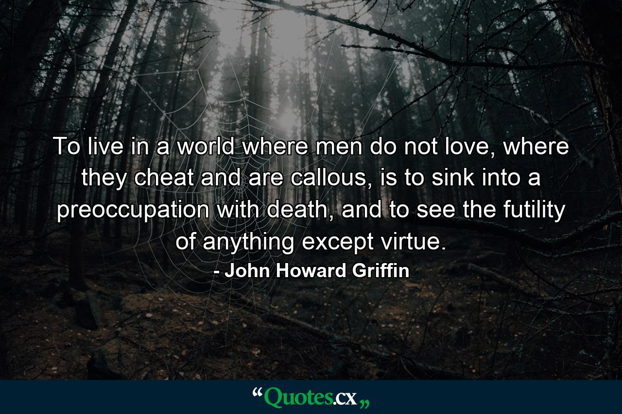 To live in a world where men do not love, where they cheat and are callous, is to sink into a preoccupation with death, and to see the futility of anything except virtue. - Quote by John Howard Griffin