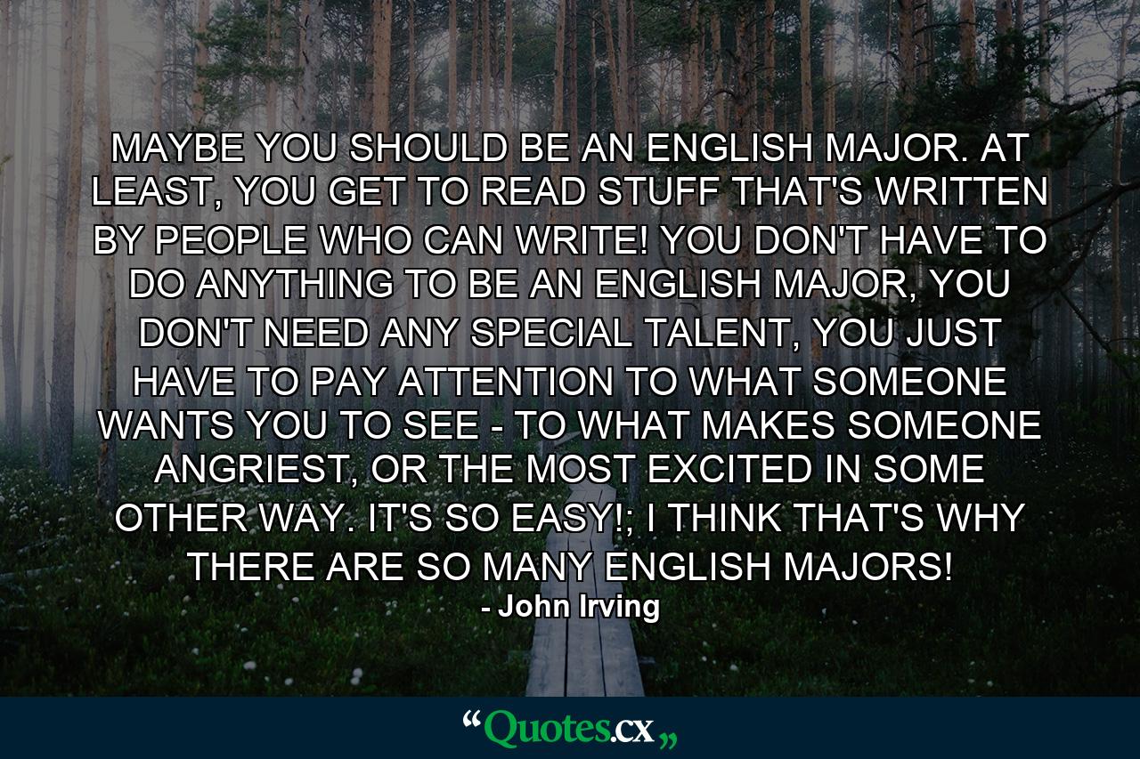 MAYBE YOU SHOULD BE AN ENGLISH MAJOR. AT LEAST, YOU GET TO READ STUFF THAT'S WRITTEN BY PEOPLE WHO CAN WRITE! YOU DON'T HAVE TO DO ANYTHING TO BE AN ENGLISH MAJOR, YOU DON'T NEED ANY SPECIAL TALENT, YOU JUST HAVE TO PAY ATTENTION TO WHAT SOMEONE WANTS YOU TO SEE - TO WHAT MAKES SOMEONE ANGRIEST, OR THE MOST EXCITED IN SOME OTHER WAY. IT'S SO EASY!; I THINK THAT'S WHY THERE ARE SO MANY ENGLISH MAJORS! - Quote by John Irving