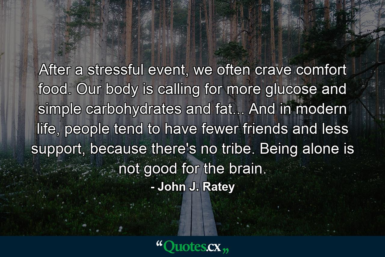 After a stressful event, we often crave comfort food. Our body is calling for more glucose and simple carbohydrates and fat... And in modern life, people tend to have fewer friends and less support, because there's no tribe. Being alone is not good for the brain. - Quote by John J. Ratey