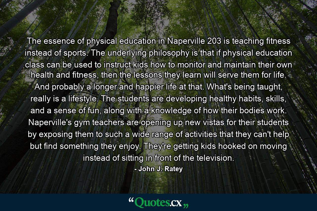 The essence of physical education in Naperville 203 is teaching fitness instead of sports. The underlying philosophy is that if physical education class can be used to instruct kids how to monitor and maintain their own health and fitness, then the lessons they learn will serve them for life. And probably a longer and happier life at that. What's being taught, really is a lifestyle. The students are developing healthy habits, skills, and a sense of fun, along with a knowledge of how their bodies work. Naperville's gym teachers are opening up new vistas for their students by exposing them to such a wide range of activities that they can't help but find something they enjoy. They're getting kids hooked on moving instead of sitting in front of the television. - Quote by John J. Ratey