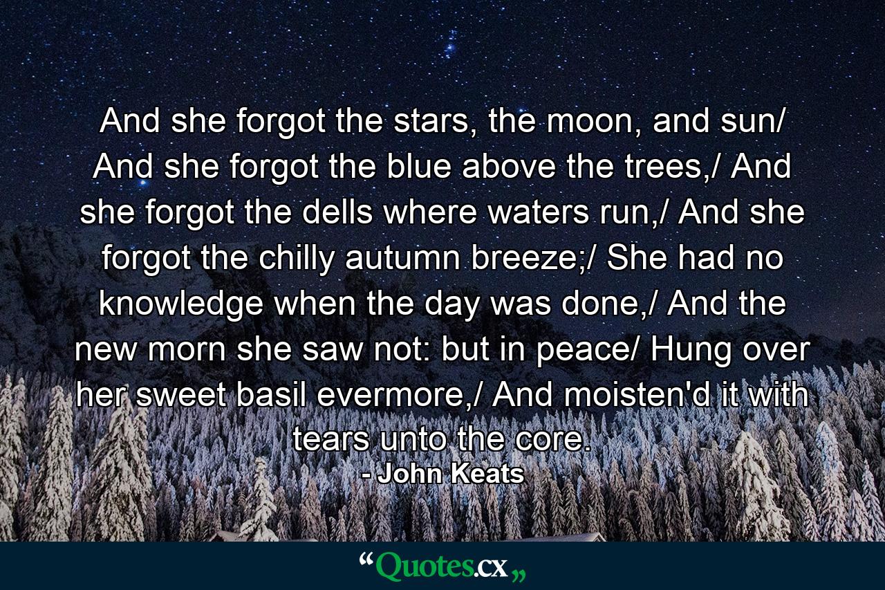 And she forgot the stars, the moon, and sun/ And she forgot the blue above the trees,/ And she forgot the dells where waters run,/ And she forgot the chilly autumn breeze;/ She had no knowledge when the day was done,/ And the new morn she saw not: but in peace/ Hung over her sweet basil evermore,/ And moisten'd it with tears unto the core. - Quote by John Keats