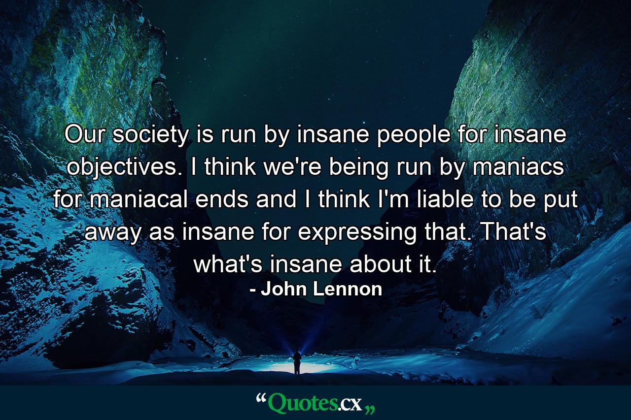 Our society is run by insane people for insane objectives. I think we're being run by maniacs for maniacal ends and I think I'm liable to be put away as insane for expressing that. That's what's insane about it. - Quote by John Lennon