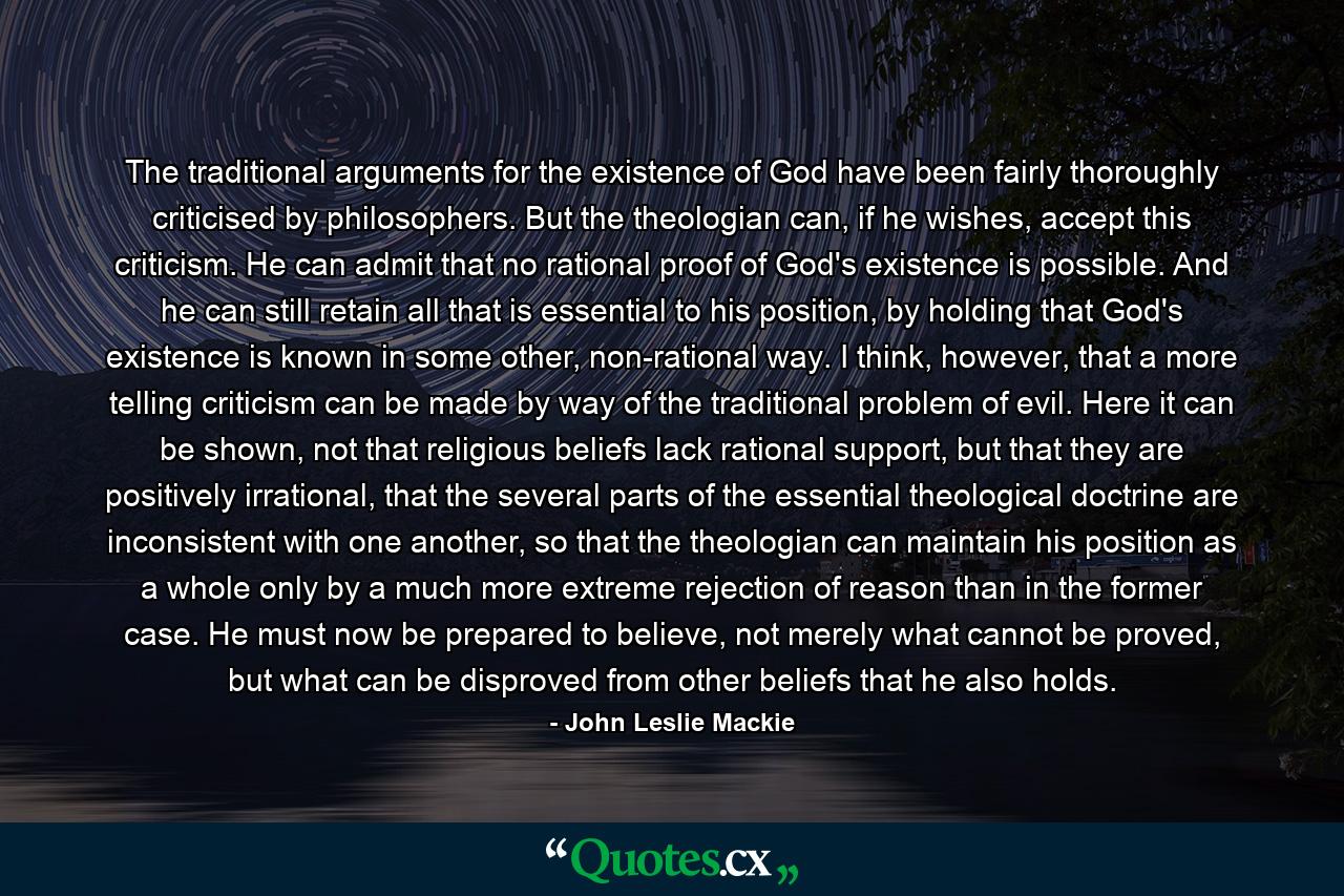 The traditional arguments for the existence of God have been fairly thoroughly criticised by philosophers. But the theologian can, if he wishes, accept this criticism. He can admit that no rational proof of God's existence is possible. And he can still retain all that is essential to his position, by holding that God's existence is known in some other, non-rational way. I think, however, that a more telling criticism can be made by way of the traditional problem of evil. Here it can be shown, not that religious beliefs lack rational support, but that they are positively irrational, that the several parts of the essential theological doctrine are inconsistent with one another, so that the theologian can maintain his position as a whole only by a much more extreme rejection of reason than in the former case. He must now be prepared to believe, not merely what cannot be proved, but what can be disproved from other beliefs that he also holds. - Quote by John Leslie Mackie