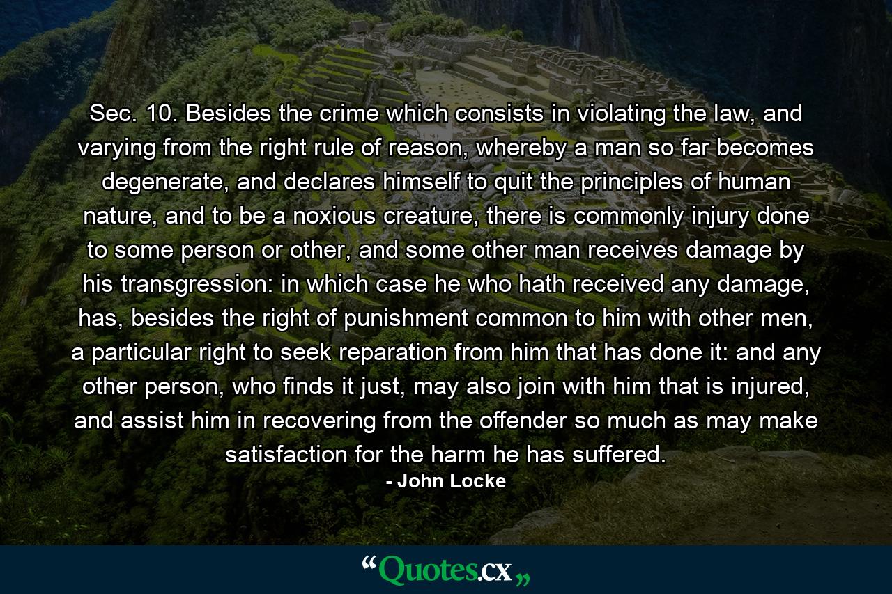 Sec. 10. Besides the crime which consists in violating the law, and varying from the right rule of reason, whereby a man so far becomes degenerate, and declares himself to quit the principles of human nature, and to be a noxious creature, there is commonly injury done to some person or other, and some other man receives damage by his transgression: in which case he who hath received any damage, has, besides the right of punishment common to him with other men, a particular right to seek reparation from him that has done it: and any other person, who finds it just, may also join with him that is injured, and assist him in recovering from the offender so much as may make satisfaction for the harm he has suffered. - Quote by John Locke